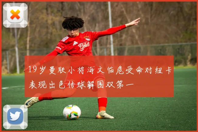 19岁曼联小将海文临危受命对纽卡表现出色传球解围双第一