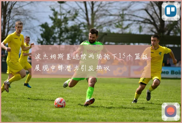 波杰姆斯基连续两场抢下15个篮板展现中锋潜力引发热议
