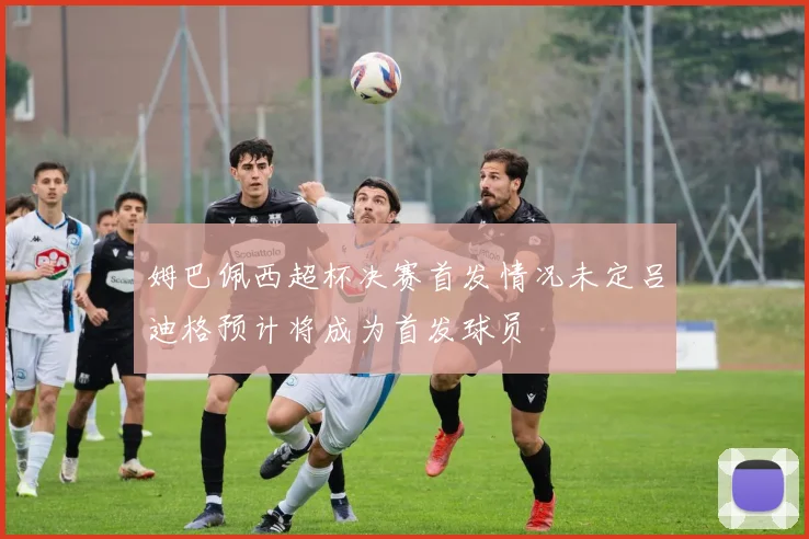 姆巴佩西超杯决赛首发情况未定吕迪格预计将成为首发球员