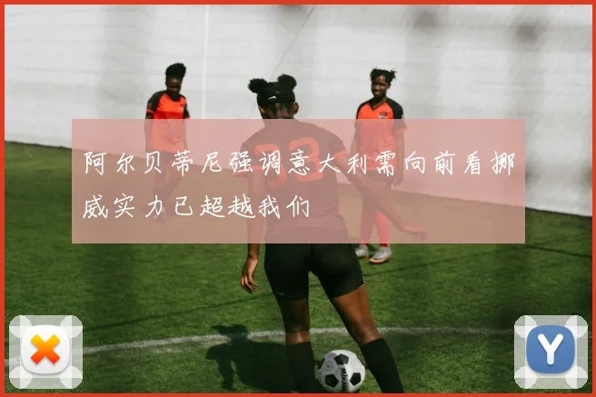 阿尔贝蒂尼强调意大利需向前看挪威实力已超越我们