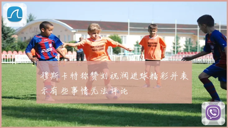 穆斯卡特称赞刘祝润进球精彩并表示有些事情无法评论