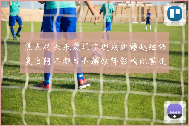 焦点对决来袭辽宁迎战新疆赵继伟复出阿不都与齐麟缺阵影响比赛走势