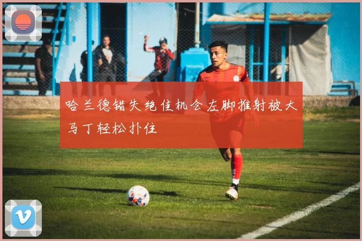 哈兰德错失绝佳机会左脚推射被大马丁轻松扑住