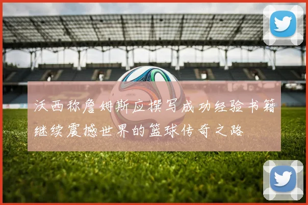 沃西称詹姆斯应撰写成功经验书籍继续震撼世界的篮球传奇之路