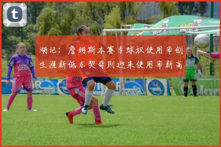 湖记：詹姆斯本赛季球权使用率创生涯新低东契奇则迎来使用率新高