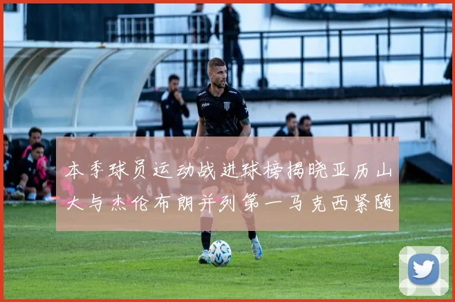本季球员运动战进球榜揭晓亚历山大与杰伦布朗并列第一马克西紧随其后