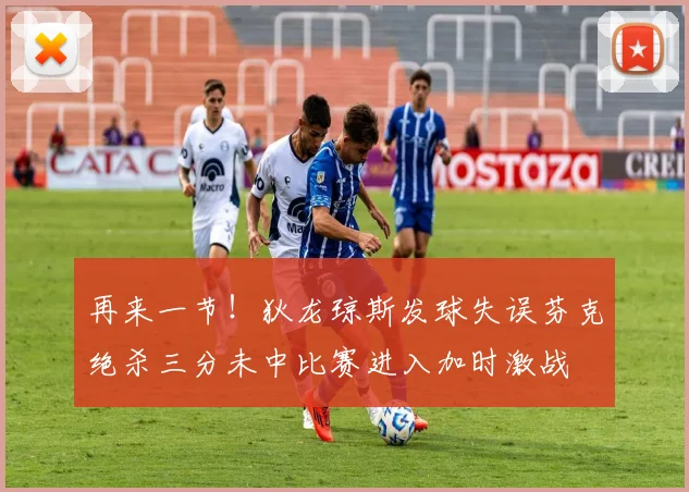 再来一节！狄龙琼斯发球失误芬克绝杀三分未中比赛进入加时激战