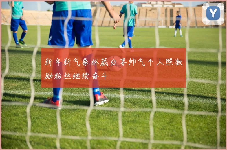 新年新气象林葳分享帅气个人照激励粉丝继续奋斗