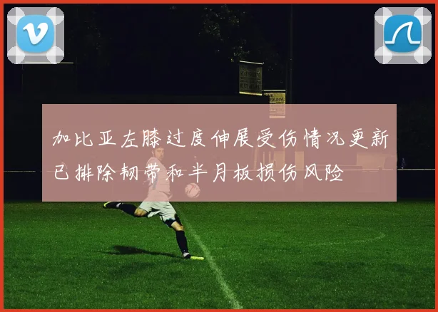 加比亚左膝过度伸展受伤情况更新已排除韧带和半月板损伤风险