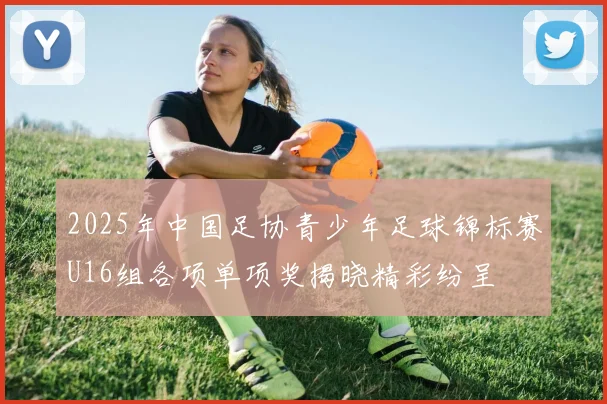 2025年中国足协青少年足球锦标赛U16组各项单项奖揭晓精彩纷呈