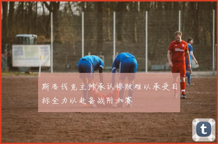 斯洛伐克主帅承认惨败难以承受目标全力以赴备战附加赛