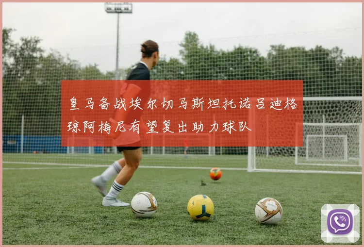 皇马备战埃尔切马斯坦托诺吕迪格琼阿梅尼有望复出助力球队