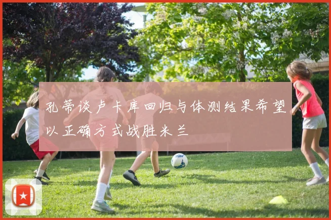 孔蒂谈卢卡库回归与体测结果希望以正确方式战胜米兰