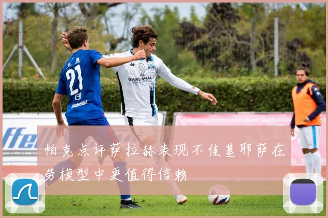 帕克点评萨拉赫表现不佳基耶萨在劳模型中更值得信赖