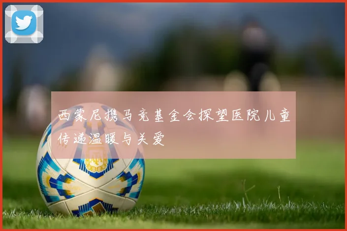 西蒙尼携马竞基金会探望医院儿童传递温暖与关爱