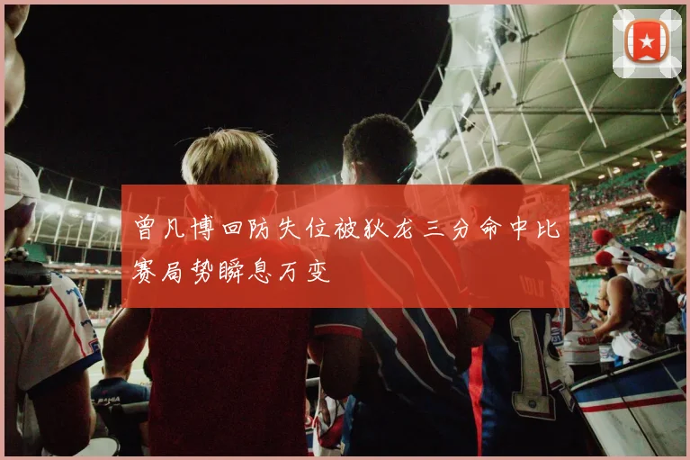 曾凡博回防失位被狄龙三分命中比赛局势瞬息万变