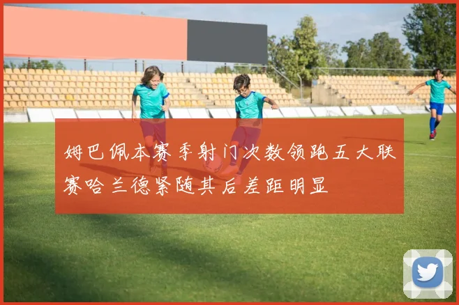 姆巴佩本赛季射门次数领跑五大联赛哈兰德紧随其后差距明显