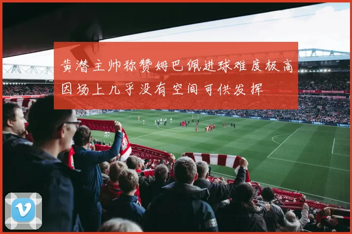 黄潜主帅称赞姆巴佩进球难度极高因场上几乎没有空间可供发挥