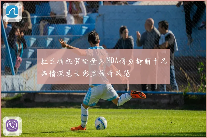 杜兰特祝贺哈登入NBA得分榜前十兄弟情深意长彰显传奇风范