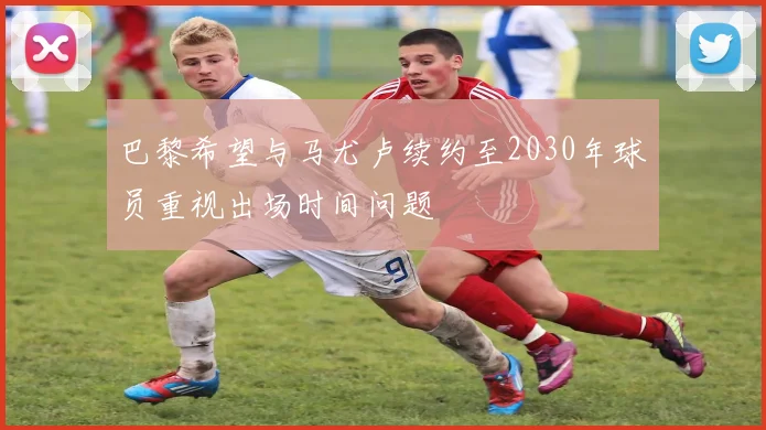 巴黎希望与马尤卢续约至2030年球员重视出场时间问题