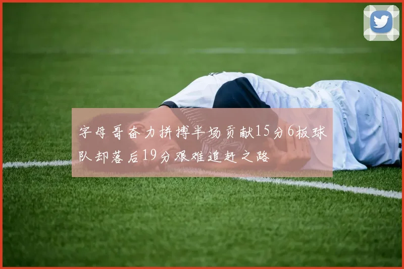 字母哥奋力拼搏半场贡献15分6板球队却落后19分艰难追赶之路